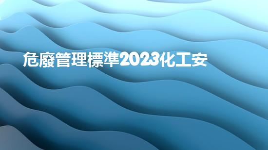 危廢管理標準2023化工安全：從危險到保護，關鍵在于預防